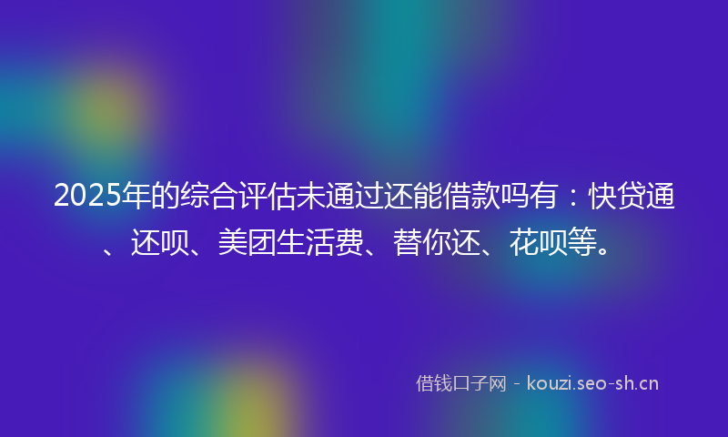 2025年的综合评估未通过还能借款吗有：快贷通、还呗、美团生活费、替你还、花呗等。