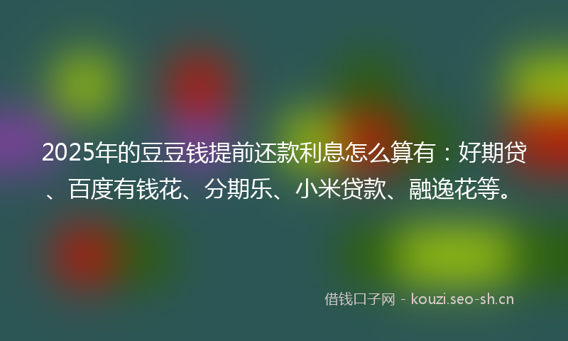 2025年的豆豆钱提前还款利息怎么算有：好期贷、百度有钱花、分期乐、小米贷款、融逸花等。