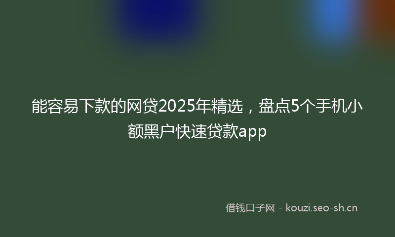 能容易下款的网贷2025年精选，盘点5个手机小额黑户快速贷款app