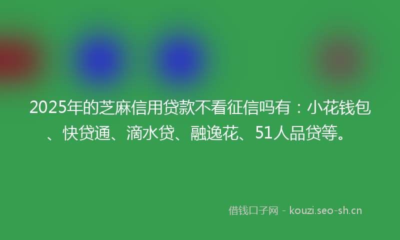 2025年的芝麻信用贷款不看征信吗有：小花钱包、快贷通、滴水贷、融逸花、51人品贷等。