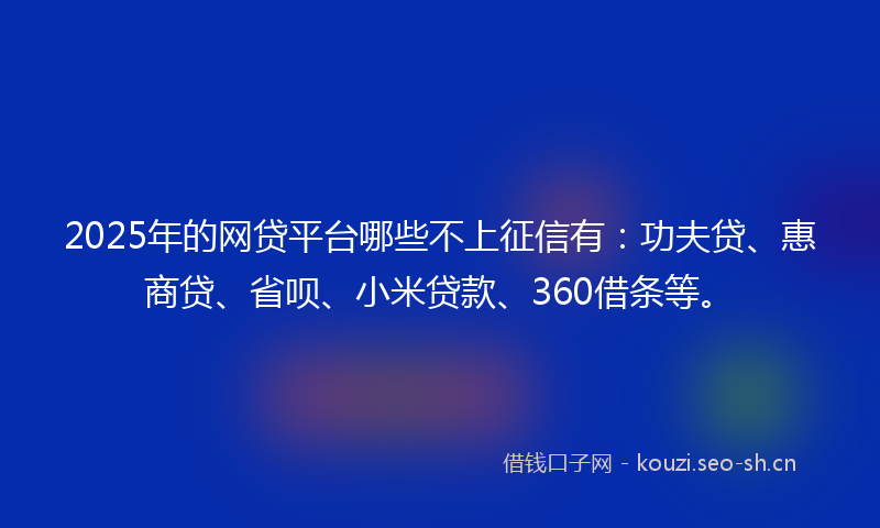 2025年的网贷平台哪些不上征信有：功夫贷、惠商贷、省呗、小米贷款、360借条等。