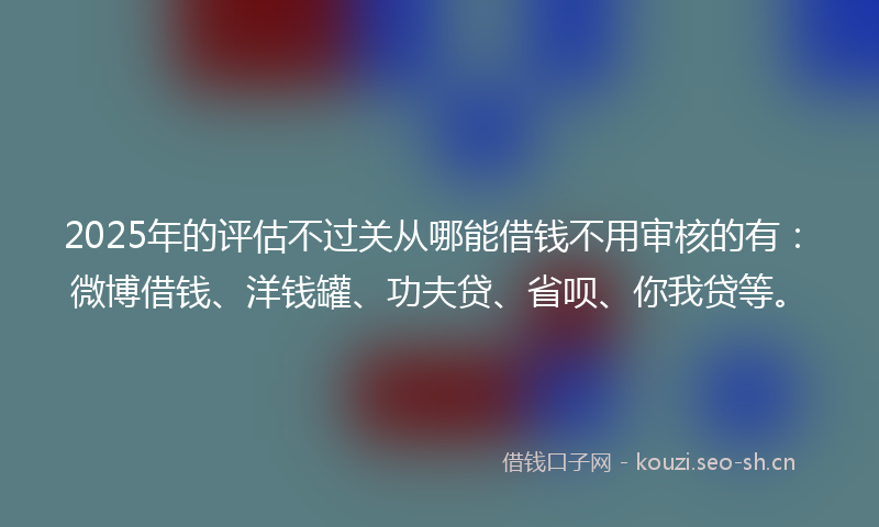 2025年的评估不过关从哪能借钱不用审核的有：微博借钱、洋钱罐、功夫贷、省呗、你我贷等。