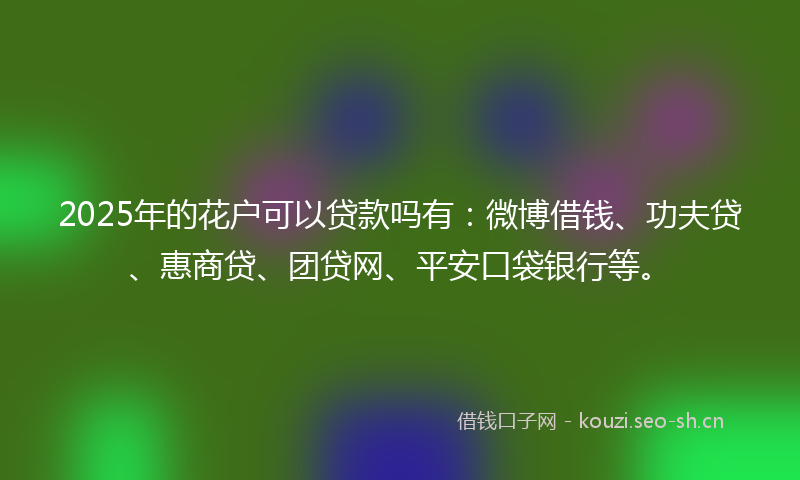 2025年的花户可以贷款吗有：微博借钱、功夫贷、惠商贷、团贷网、平安口袋银行等。