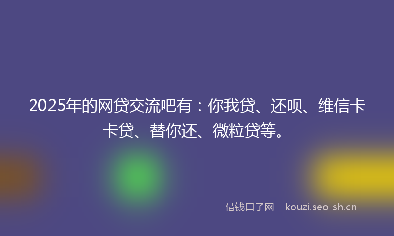 2025年的网贷交流吧有：你我贷、还呗、维信卡卡贷、替你还、微粒贷等。