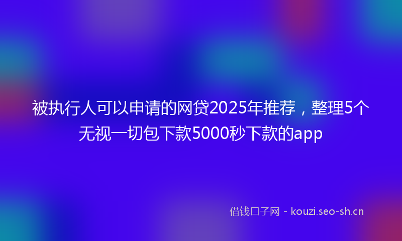 被执行人可以申请的网贷2025年推荐，整理5个无视一切包下款5000秒下款的app