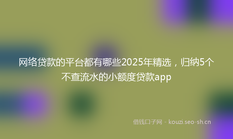 网络贷款的平台都有哪些2025年精选,归纳5个不查流水的小额度贷款app