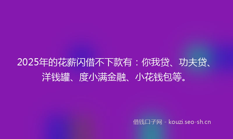 2025年的花薪闪借不下款有：你我贷、功夫贷、洋钱罐、度小满金融、小花钱包等。