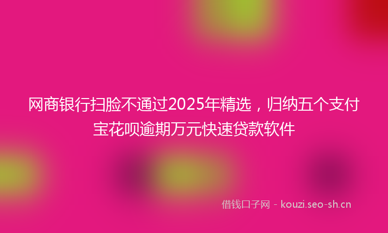 网商银行扫脸不通过2025年精选，归纳五个支付宝花呗逾期万元快速贷款软件