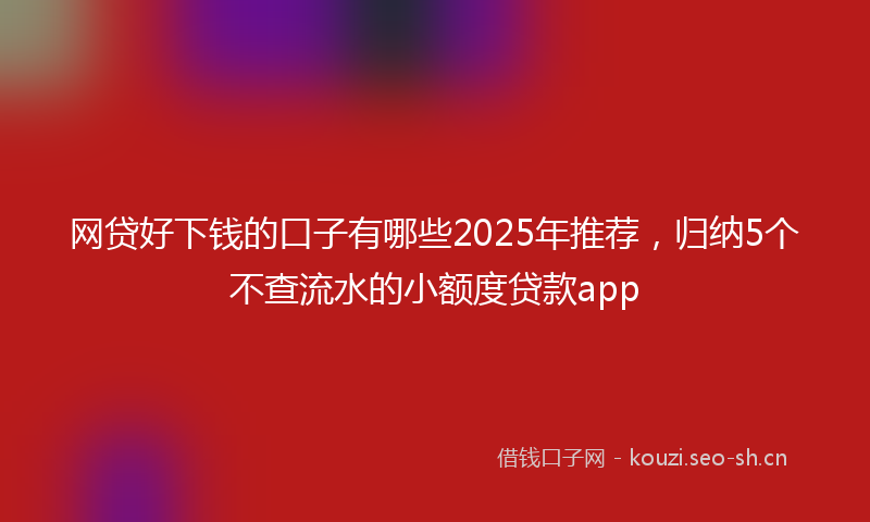 网贷好下钱的口子有哪些2025年推荐，归纳5个不查流水的小额度贷款app