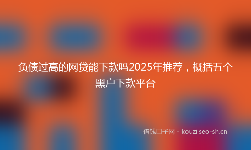 负债过高的网贷能下款吗2025年推荐，概括五个黑户下款平台
