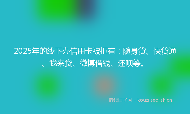 2025年的线下办信用卡被拒有：随身贷、快贷通、我来贷、微博借钱、还呗等。