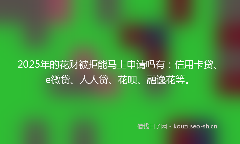 2025年的花财被拒能马上申请吗有：信用卡贷、e微贷、人人贷、花呗、融逸花等。