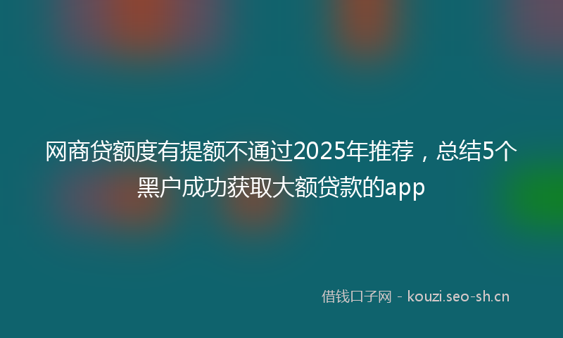 网商贷额度有提额不通过2025年推荐，总结5个黑户成功获取大额贷款的app