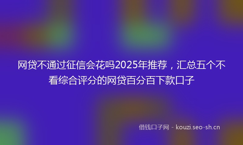 网贷不通过征信会花吗2025年推荐，汇总五个不看综合评分的网贷百分百下款口子