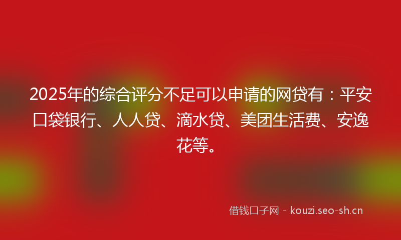 2025年的综合评分不足可以申请的网贷有:平安口袋银行、人人贷、滴水贷、美团生活费、安逸花等。