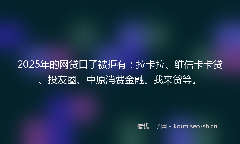 2025年的网贷口子被拒有：拉卡拉、维信卡卡贷、投友圈、中原消费金融、我来贷等。