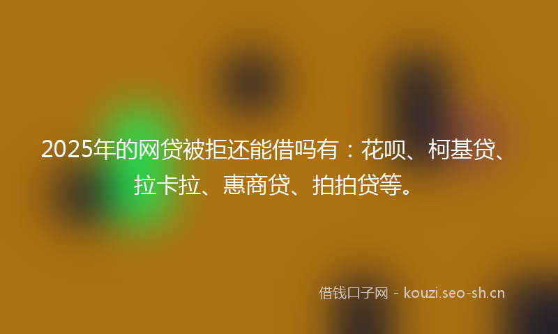 2025年的网贷被拒还能借吗有：花呗、柯基贷、拉卡拉、惠商贷、拍拍贷等。
