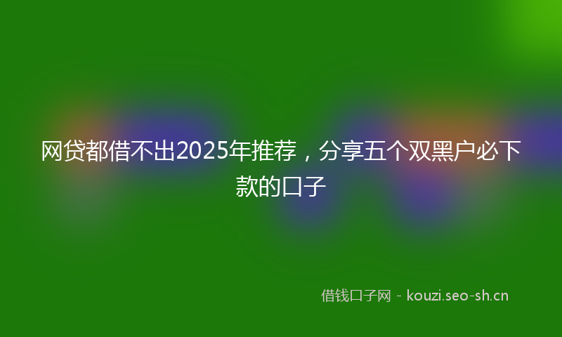 网贷都借不出2025年推荐，分享五个双黑户必下款的口子