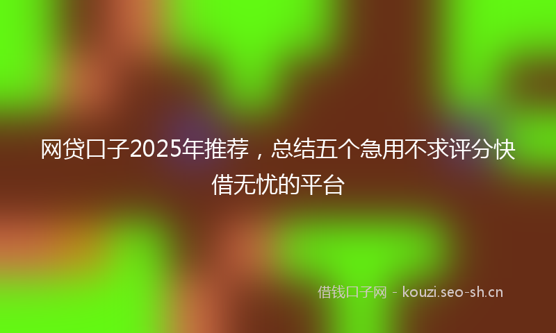 网贷口子2025年推荐，总结五个急用不求评分快借无忧的平台