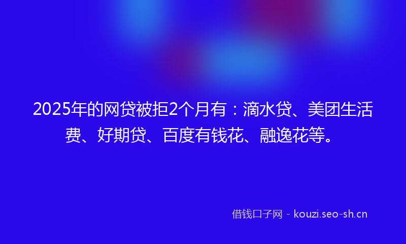 2025年的网贷被拒2个月有：滴水贷、美团生活费、好期贷、百度有钱花、融逸花等。