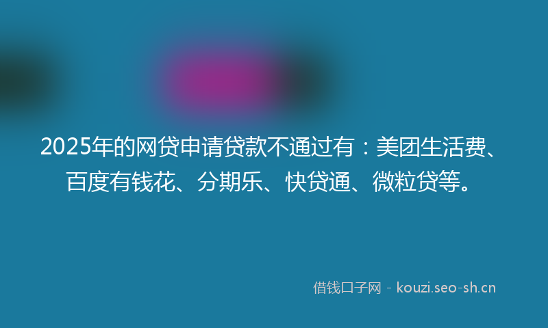 2025年的网贷申请贷款不通过有：美团生活费、百度有钱花、分期乐、快贷通、微粒贷等。