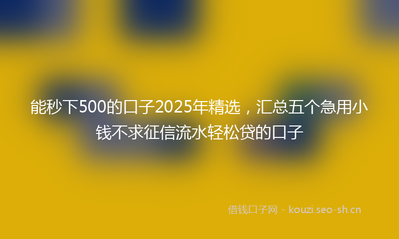 能秒下500的口子2025年精选，汇总五个急用小钱不求征信流水轻松贷的口子