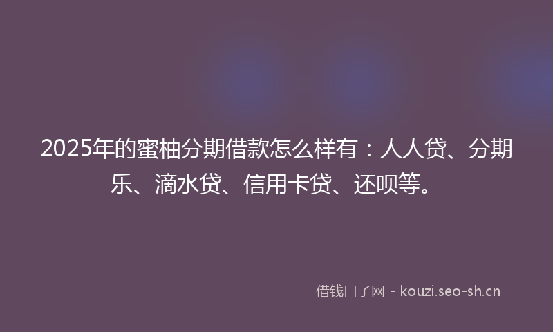 2025年的蜜柚分期借款怎么样有：人人贷、分期乐、滴水贷、信用卡贷、还呗等。