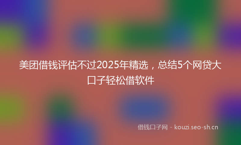 美团借钱评估不过2025年精选，总结5个网贷大口子轻松借软件