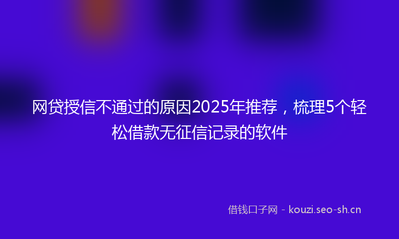 网贷授信不通过的原因2025年推荐，梳理5个轻松借款无征信记录的软件