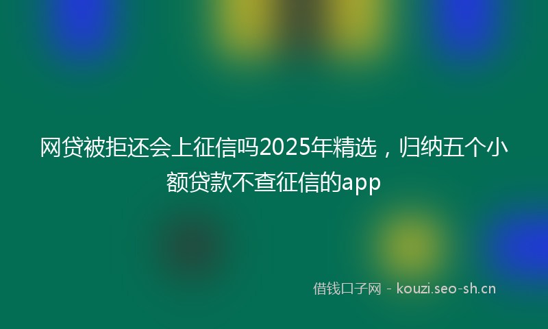 网贷被拒还会上征信吗2025年精选，归纳五个小额贷款不查征信的app