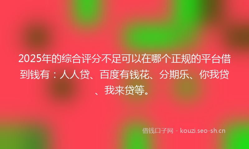 2025年的综合评分不足可以在哪个正规的平台借到钱有：人人贷、百度有钱花、分期乐、你我贷、我来贷等。