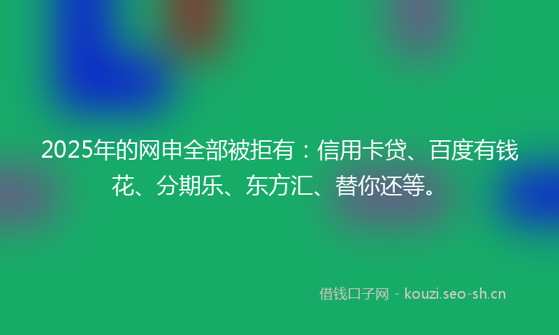 2025年的网申全部被拒有：信用卡贷、百度有钱花、分期乐、东方汇、替你还等。