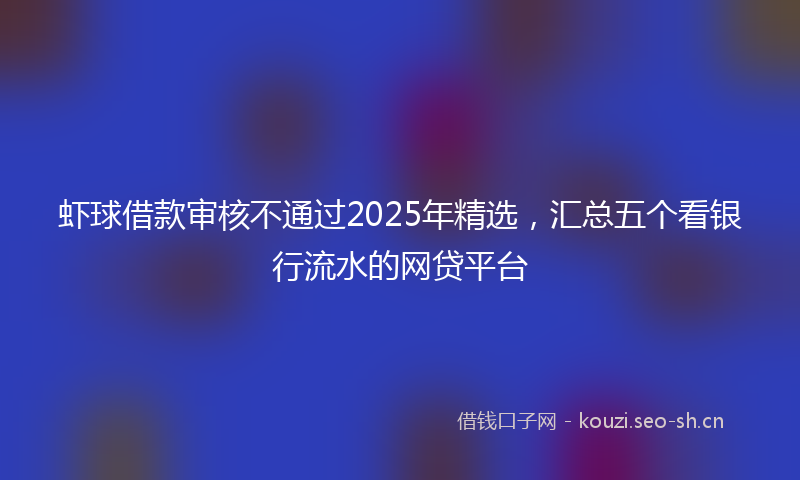 虾球借款审核不通过2025年精选，汇总五个看银行流水的网贷平台