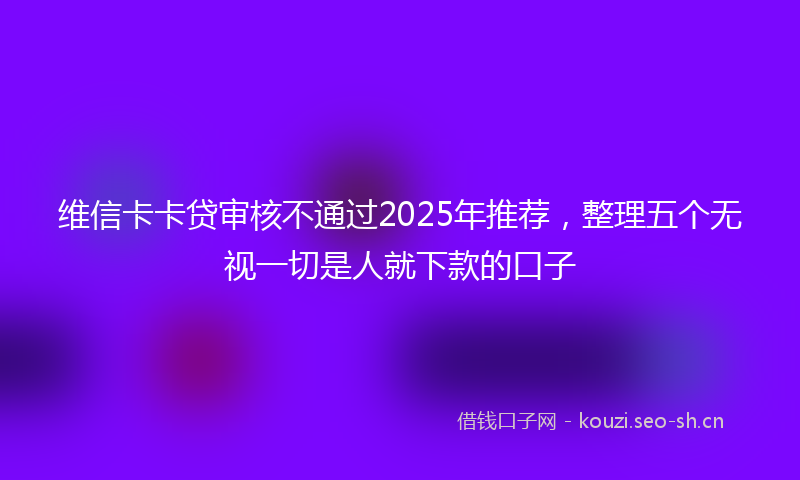 维信卡卡贷审核不通过2025年推荐，整理五个无视一切是人就下款的口子