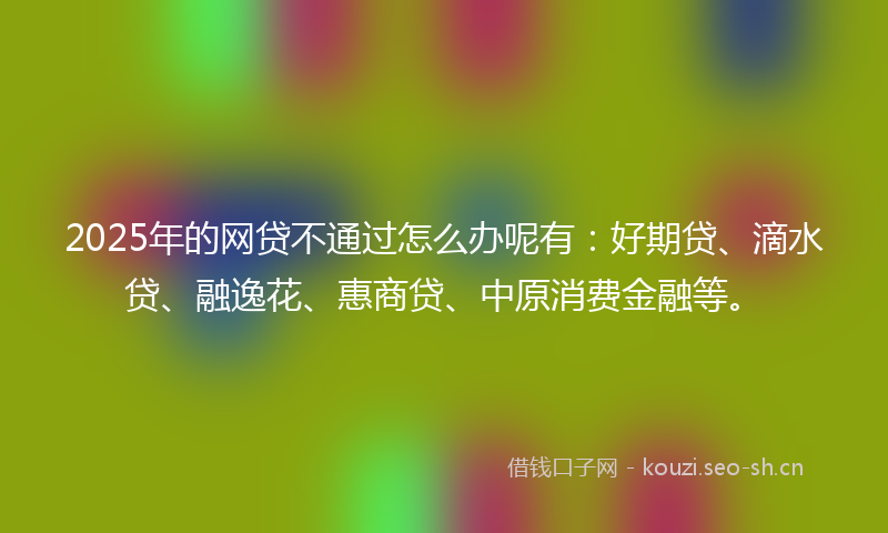 2025年的网贷不通过怎么办呢有：好期贷、滴水贷、融逸花、惠商贷、中原消费金融等。