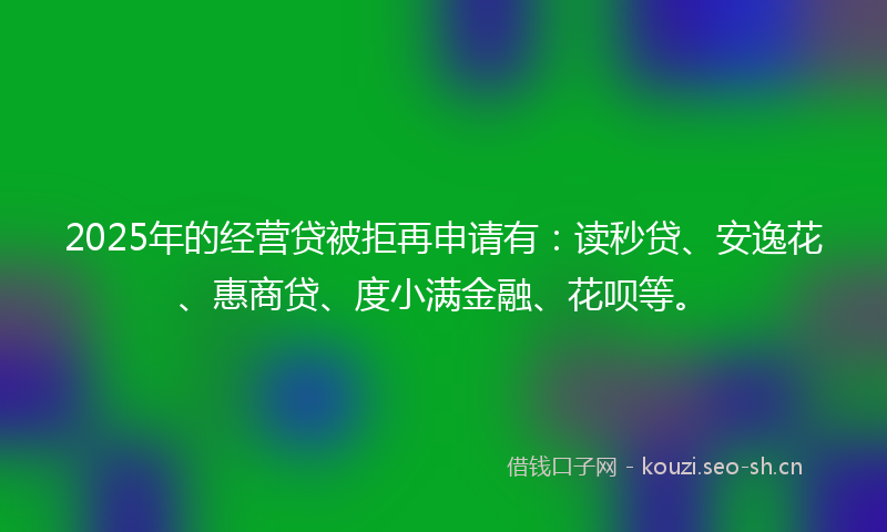 2025年的经营贷被拒再申请有：读秒贷、安逸花、惠商贷、度小满金融、花呗等。