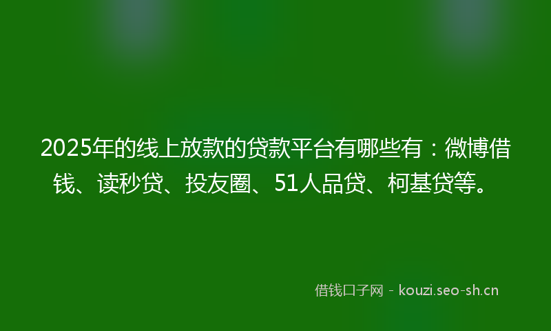 2025年的线上放款的贷款平台有哪些有：微博借钱、读秒贷、投友圈、51人品贷、柯基贷等。