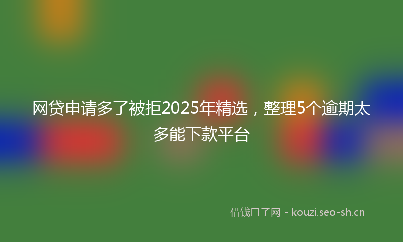 网贷申请多了被拒2025年精选，整理5个逾期太多能下款平台