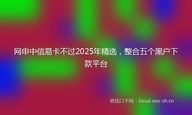 网申中信易卡不过2025年精选，整合五个黑户下款平台