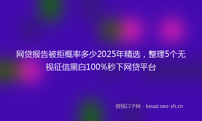 网贷报告被拒概率多少2025年精选，整理5个无视征信黑白100%秒下网贷平台