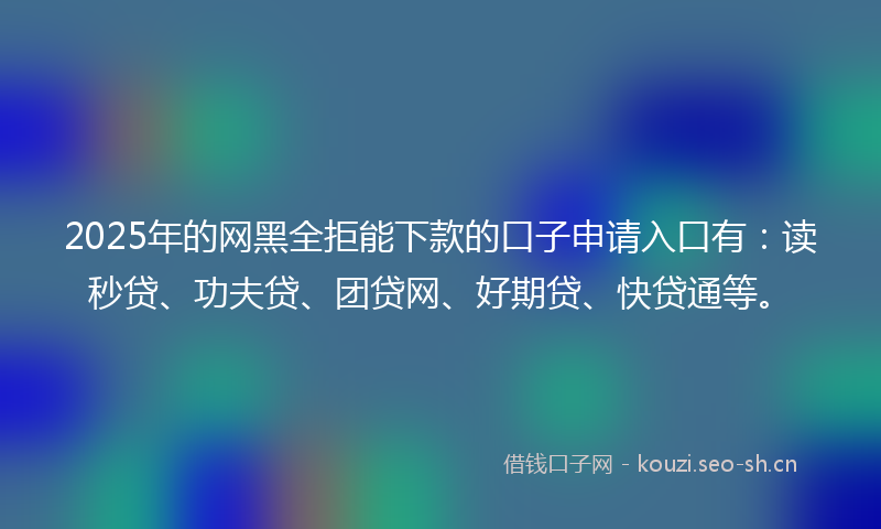 2025年的网黑全拒能下款的口子申请入口有：读秒贷、功夫贷、团贷网、好期贷、快贷通等。