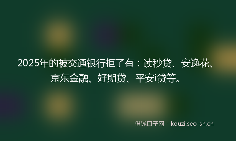 2025年的被交通银行拒了有：读秒贷、安逸花、京东金融、好期贷、平安i贷等。