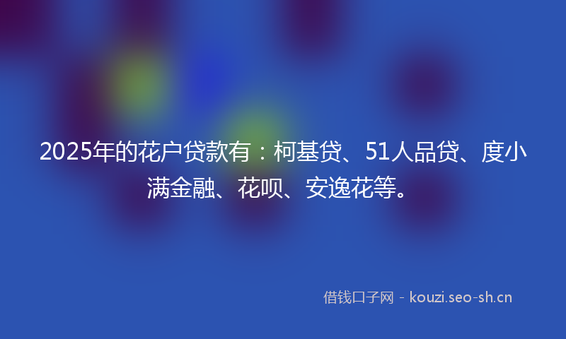 2025年的花户贷款有：柯基贷、51人品贷、度小满金融、花呗、安逸花等。