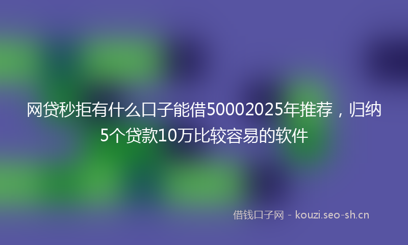 网贷秒拒有什么口子能借50002025年推荐，归纳5个贷款10万比较容易的软件