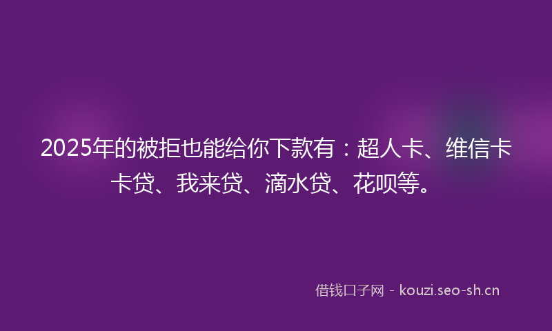 2025年的被拒也能给你下款有：超人卡、维信卡卡贷、我来贷、滴水贷、花呗等。