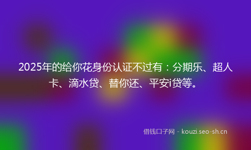 2025年的给你花身份认证不过有：分期乐、超人卡、滴水贷、替你还、平安i贷等。