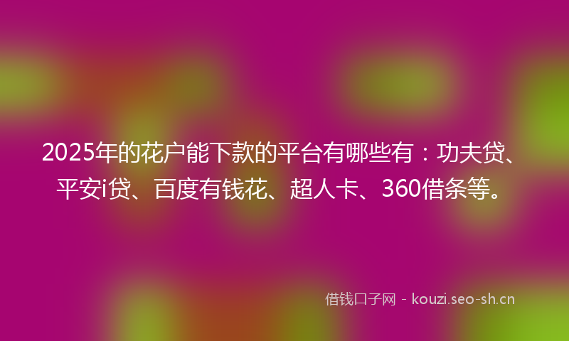 2025年的花户能下款的平台有哪些有：功夫贷、平安i贷、百度有钱花、超人卡、360借条等。