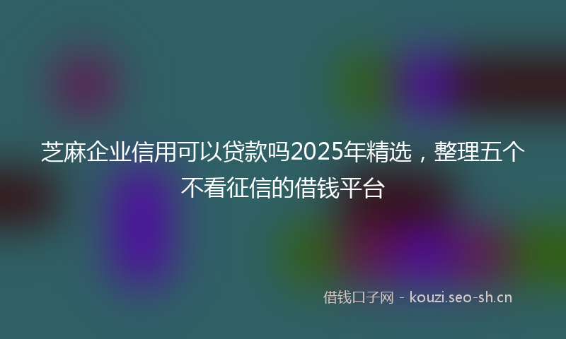 芝麻企业信用可以贷款吗2025年精选，整理五个不看征信的借钱平台