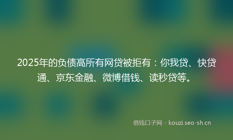 2025年的负债高所有网贷被拒有：你我贷、快贷通、京东金融、微博借钱、读秒贷等。