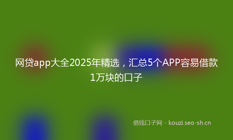 网贷app大全2025年精选，汇总5个APP容易借款1万块的口子